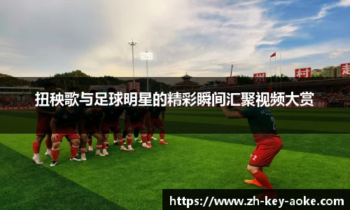 扭秧歌与足球明星的精彩瞬间汇聚视频大赏